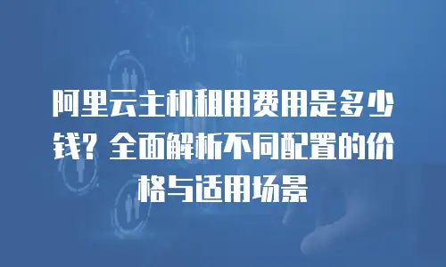 阿里云主机租用费用是多少钱？全面解析不同配置的价格与适用场景
