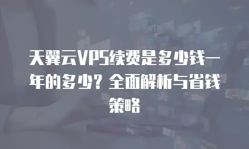 天翼云VPS续费是多少钱一年的多少？全面解析与省钱策略