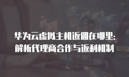 华为云虚拟主机返佣在哪里：解析代理商合作与返利机制