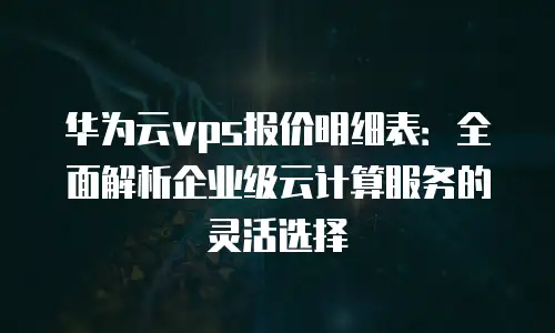 华为云vps报价明细表：全面解析企业级云计算服务的灵活选择