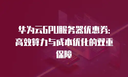 华为云GPU服务器优惠券：高效算力与成本优化的双重保障