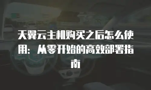 天翼云主机购买之后怎么使用：从零开始的高效部署指南