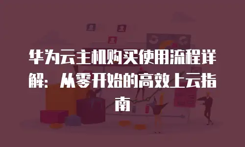 华为云主机购买使用流程详解：从零开始的高效上云指南