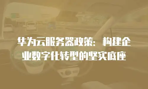 华为云服务器政策：构建企业数字化转型的坚实底座
