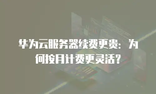 华为云服务器续费更贵：为何按月计费更灵活？