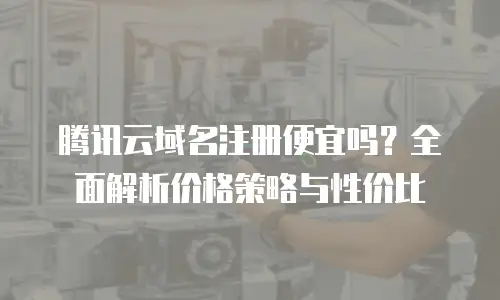 腾讯云域名注册便宜吗？全面解析价格策略与性价比