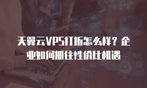 天翼云VPS打折怎么样？企业如何抓住性价比机遇