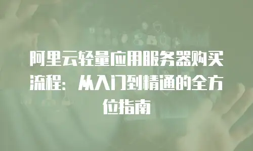 阿里云轻量应用服务器购买流程：从入门到精通的全方位指南