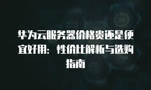 华为云服务器价格贵还是便宜好用：性价比解析与选购指南