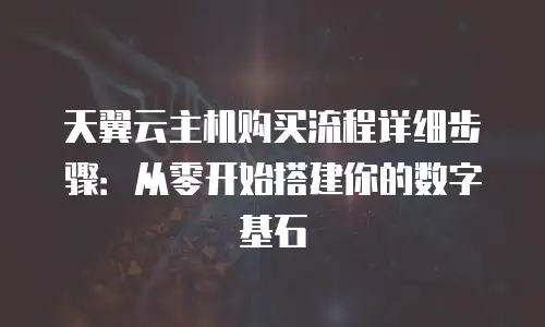 天翼云主机购买流程详细步骤：从零开始搭建你的数字基石