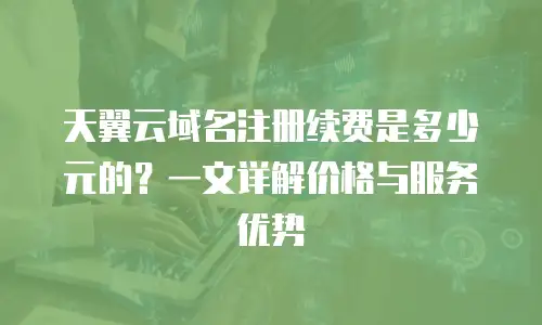 天翼云域名注册续费是多少元的？一文详解价格与服务优势