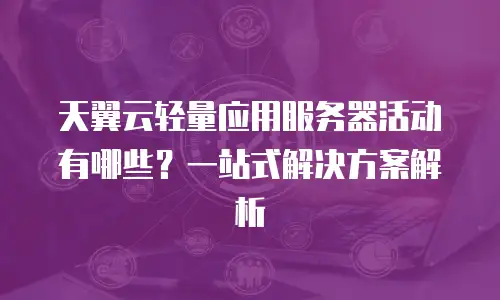 天翼云轻量应用服务器活动有哪些？一站式解决方案解析