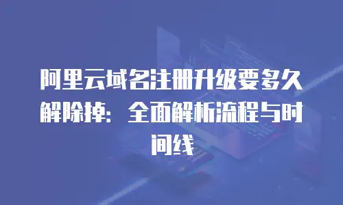 阿里云域名注册升级要多久解除掉：全面解析流程与时间线