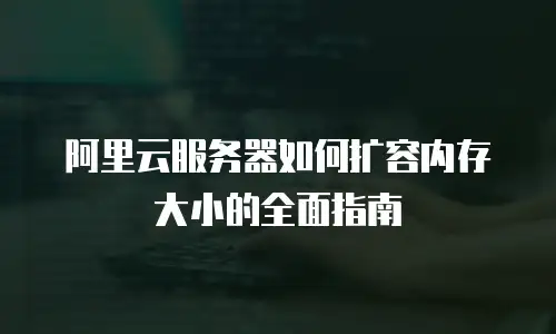 阿里云服务器如何扩容内存大小的全面指南