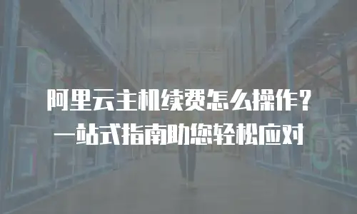 阿里云主机续费怎么操作？一站式指南助您轻松应对