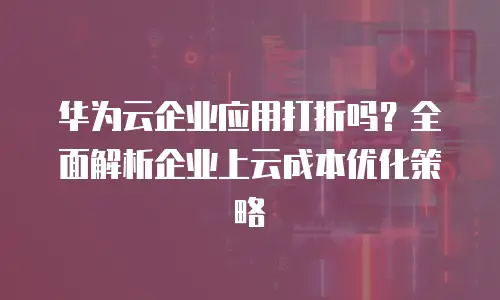 华为云企业应用打折吗？全面解析企业上云成本优化策略