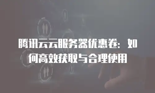 腾讯云云服务器优惠卷：如何高效获取与合理使用