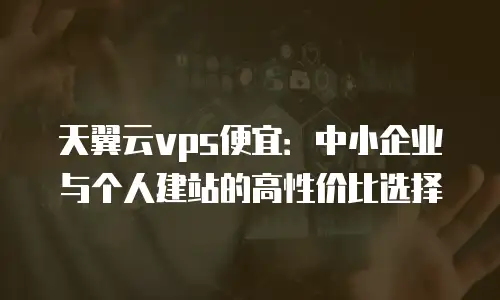 天翼云vps便宜：中小企业与个人建站的高性价比选择