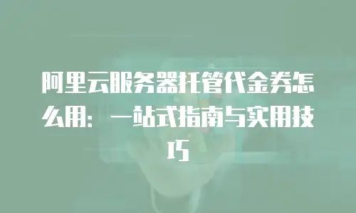 阿里云服务器托管代金券怎么用：一站式指南与实用技巧