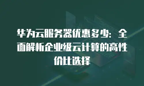 华为云服务器优惠多少：全面解析企业级云计算的高性价比选择
