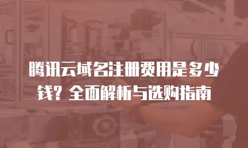 腾讯云域名注册费用是多少钱？全面解析与选购指南