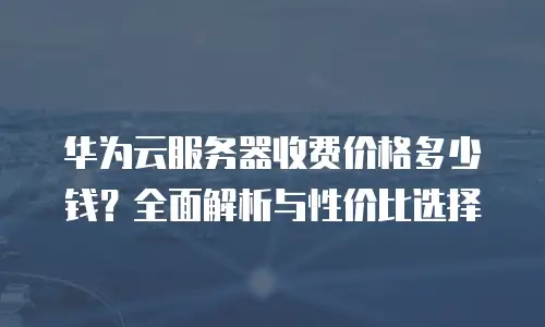 华为云服务器收费价格多少钱？全面解析与性价比选择