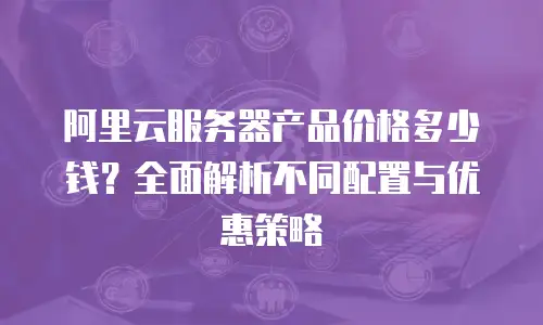 阿里云服务器产品价格多少钱？全面解析不同配置与优惠策略