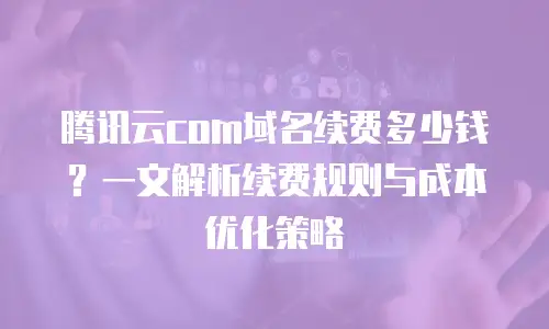 腾讯云com域名续费多少钱？一文解析续费规则与成本优化策略