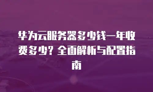 华为云服务器多少钱一年收费多少？全面解析与配置指南