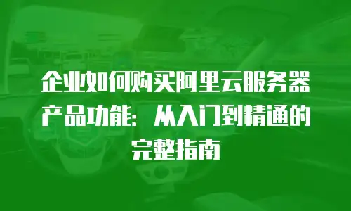 企业如何购买阿里云服务器产品功能：从入门到精通的完整指南