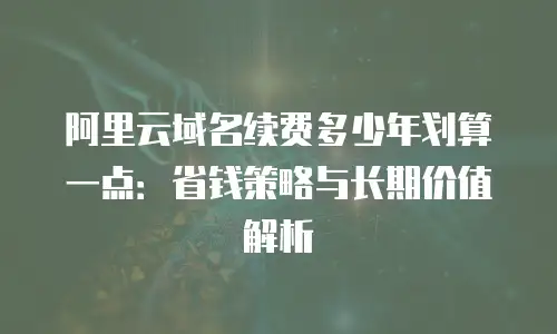 阿里云域名续费多少年划算一点：省钱策略与长期价值解析