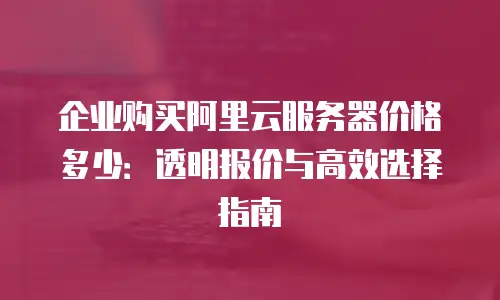 企业购买阿里云服务器价格多少：透明报价与高效选择指南