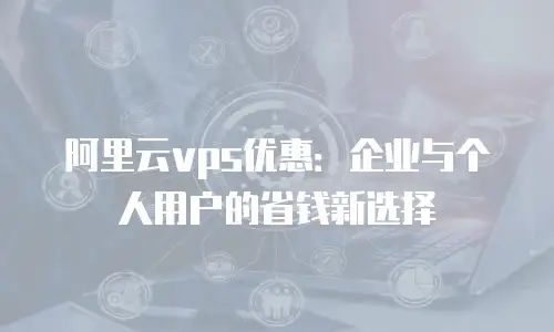 阿里云vps优惠：企业与个人用户的省钱新选择