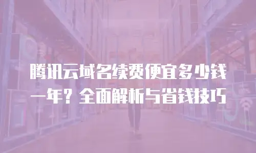 腾讯云域名续费便宜多少钱一年？全面解析与省钱技巧