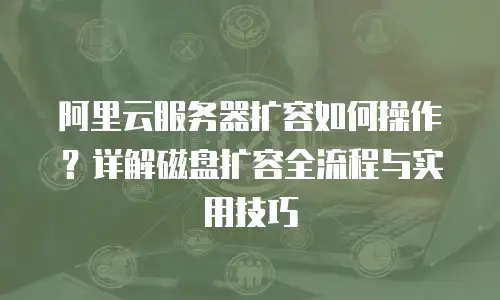 阿里云服务器扩容如何操作？详解磁盘扩容全流程与实用技巧