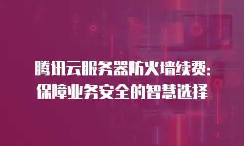 腾讯云服务器防火墙续费：保障业务安全的智慧选择