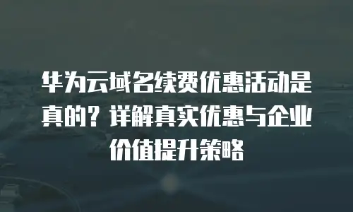 华为云域名续费优惠活动是真的？详解真实优惠与企业价值提升策略
