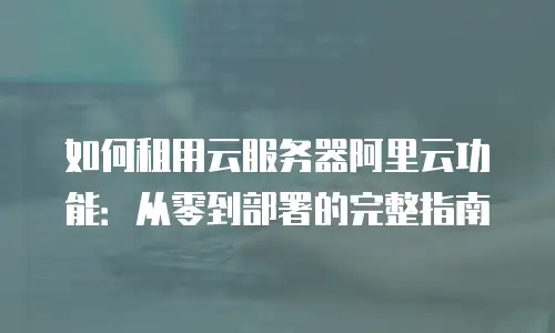 如何租用云服务器阿里云功能：从零到部署的完整指南