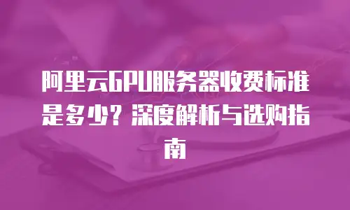 阿里云GPU服务器收费标准是多少？深度解析与选购指南