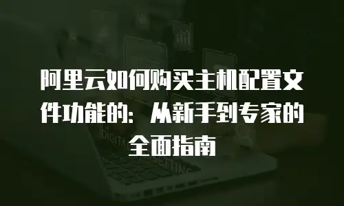 阿里云如何购买主机配置文件功能的：从新手到专家的全面指南