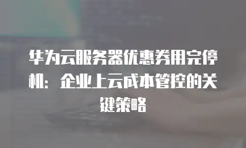 华为云服务器优惠券用完停机：企业上云成本管控的关键策略
