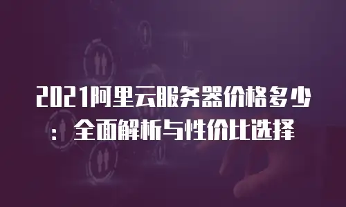 2021阿里云服务器价格多少：全面解析与性价比选择