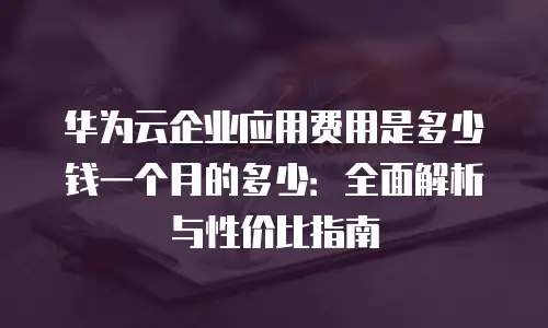 华为云企业应用费用是多少钱一个月的多少：全面解析与性价比指南