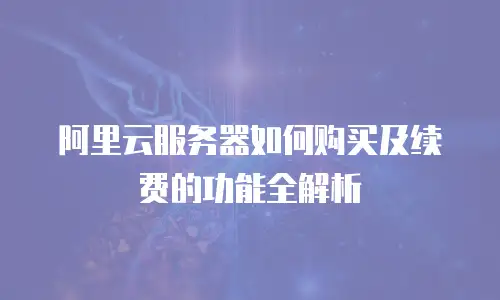 阿里云服务器如何购买及续费的功能全解析