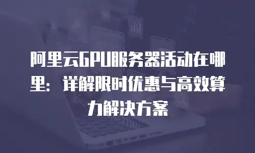 阿里云GPU服务器活动在哪里：详解限时优惠与高效算力解决方案