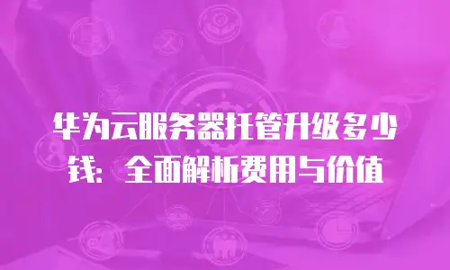华为云服务器托管升级多少钱：全面解析费用与价值