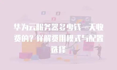 华为云服务器多少钱一天收费的？详解费用模式与配置选择