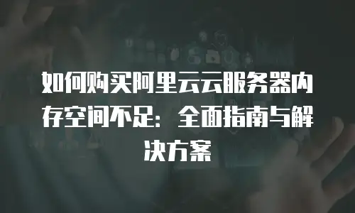 如何购买阿里云云服务器内存空间不足：全面指南与解决方案