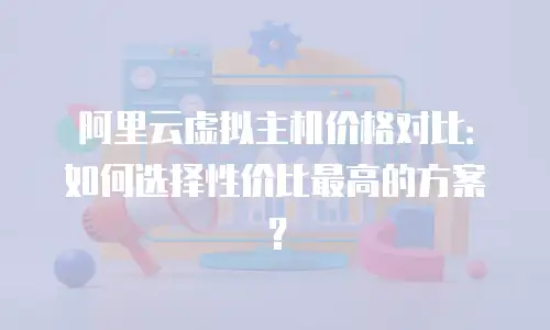 阿里云虚拟主机价格对比：如何选择性价比最高的方案？