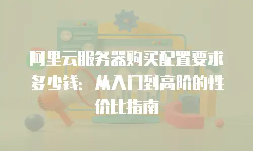 阿里云服务器购买配置要求多少钱：从入门到高阶的性价比指南